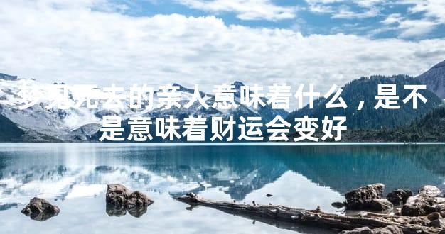 梦见死去的亲人意味着什么,是不是意味着财运会变好